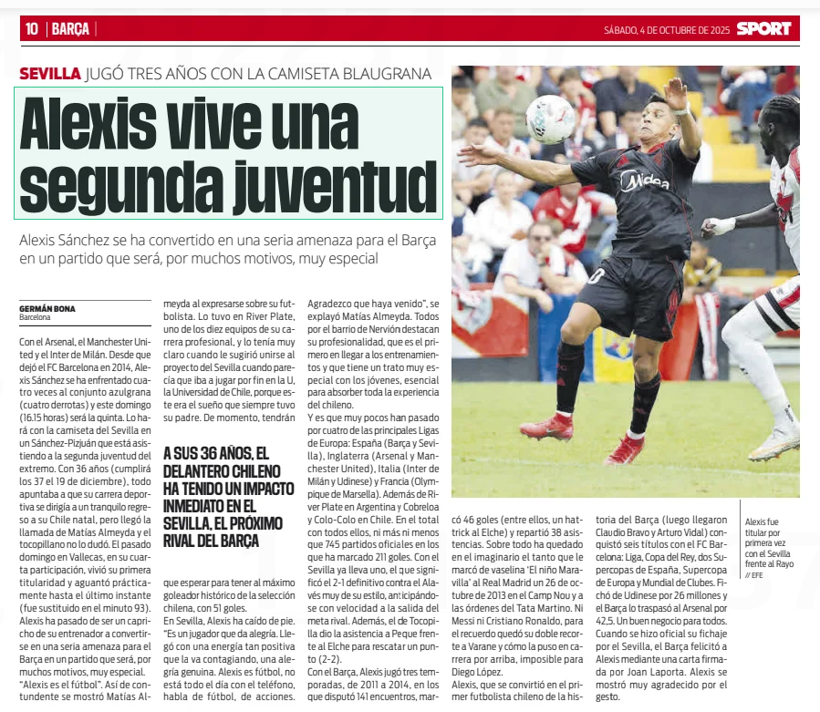 36yo ex-Gunner living 'second youth' after Spain move 2 Alexis is living a second youthAlexis Sánchez has become a serious threat for Barça in a match that will be, for many reasons, very specialSport4 Oct 2025// EFEAlexis started for the first time with Sevilla against RayoWith Arsenal, Manchester United and Inter Milan. Since he left FC Barcelona in 2014, Alexis Sánchez has faced the Barça team four times (four defeats) and this Sunday (16.15 hours) will be the fifth. He will do it with the Sevilla shirt in a Sanchez-Pizjuan that is attending the winger's second youth. At the age of 36 (he will turn 37 on December 19th), everything pointed to his sporting career heading towards a quiet return to his native Chile, but the call from Matías Almeyda came and the tocopillano did not hesitate. Last Sunday in Vallecas, in his fourth participation, he experienced his first start and held out practically until the last moment (he was substituted in the 93rd minute). Alexis has gone from being a whim of his coach to becoming a serious threat for Barça in a match that will be, for many reasons, very special. "Alexis is football”" That's how blunt Matías Almeyda was when expressing himself about his footballer. He had it at River Plate, one of the ten teams of his professional career, and he was very clear about it when he suggested joining the Sevilla project when it seemed that he was finally going to play at the U, the University of Chile, because this was the dream that his father always had. For the moment, they will have to wait to have the historical top scorer of the Chilean national team, with 51 goals.In Seville, Alexis has fallen on his feet. “He is a player who gives joy. She arrived with such a positive energy that she is getting infected, a genuine joy. Alexis is football, he is not on the phone all day, he talks about football, about actions. I am grateful that you have come”" Matías Almeyda explained. Everyone in the Nervión neighborhood highlights his professionalism, that he is the first to arrive at training and that he has a very special treatment with young people, essential to absorb all the experience of the Chilean.And it is that very few have passed through four of the main leagues in Europe: Spain (Barça and Seville), England (Arsenal and Manchester United), Italy (Inter Milan and Udinese) and France (Olympique de Marseille). In addition to River Plate in Argentina and Cobreloa and Colo-Colo in Chile. In total with all of them, no more and no less than 745 official matches in which he has scored 211 goals. With Sevilla he already has one, the one that meant the definitive 2-1 against Alaves very much in his style, anticipating with speed the departure of the rival goal. In addition, the one from Tocopilla gave the assistance to Peque against Elche to rescue a point (2- 2).With Barça, Alexis played three seasons, from 2011 to 2014, in which he played 141 matches, scored 46 goals (including a hat-trick to Elche) and distributed 38 assists. Above all, it has remained in the imaginary the so much that he scored ‘The Wonder Child’ from vaseline to Real Madrid on October 26, 2013 at the Camp Nou and under the orders of Tata Martino. Neither Messi nor Cristiano Ronaldo, for the memory there was his double cutout to Varane and how he put it in the race above, impossible for Diego López.Alexis, who became the first Chilean footballer in the history of Barça (then Claudio Bravo and Arturo Vidal arrived) won six titles with FC Barcelona: League, King's Cup, two Spanish Super Cups, European Super Cup and Club World Cup. He signed from Udinese for 26 million and Barça transferred him to Arsenal for 42.5 million. A good business for everyone. When his signing for Sevilla became official, Barça congratulated Alexis through a letter signed by Joan Laporta. Alexis was very grateful for the gesture.AT THE AGE OF 36, THE CHILEAN STRIKER HAS MADE AN IMMEDIATE IMPACT AT SEVILLA, BARÇA'S NEXT OPPONENT